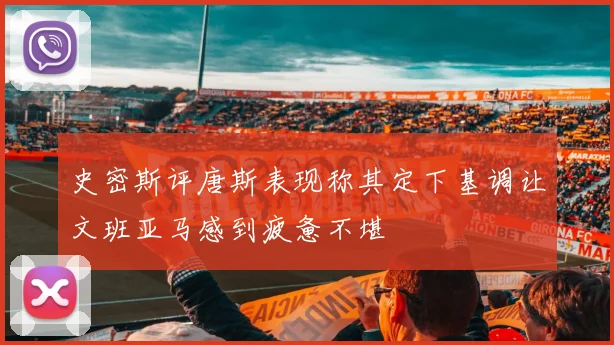 史密斯评唐斯表现称其定下基调让文班亚马感到疲惫不堪