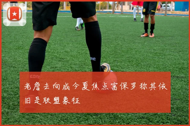 老詹去向成今夏焦点富保罗称其依旧是联盟象征