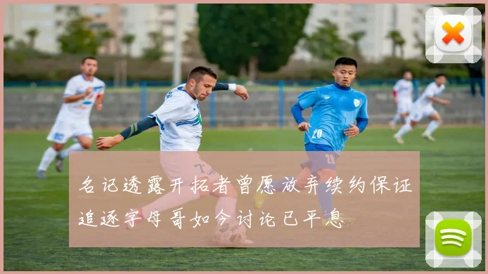 名记透露开拓者曾愿放弃续约保证追逐字母哥如今讨论已平息