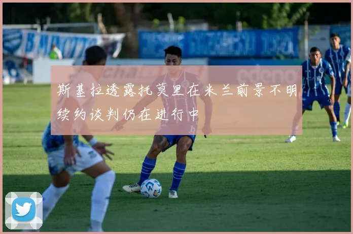 斯基拉透露托莫里在米兰前景不明续约谈判仍在进行中