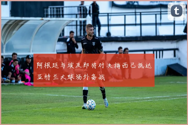 阿根廷与埃及即将对决梅西已抵达亚特兰大球场外备战