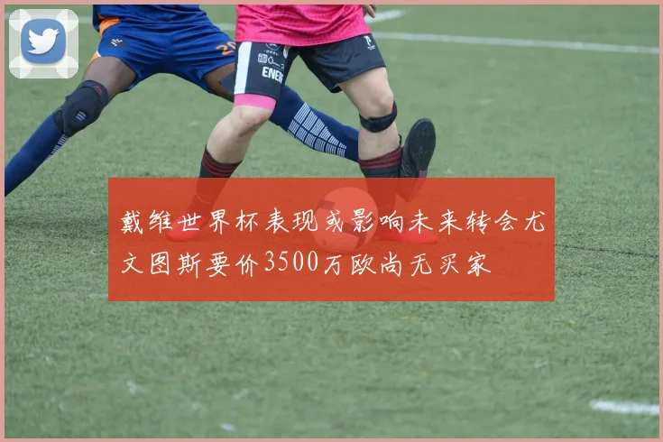 戴维世界杯表现或影响未来转会尤文图斯要价3500万欧尚无买家