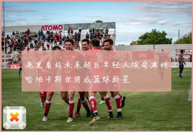 老里看好未来超巨年轻人埃奇库姆哈珀卡斯尔将成篮球新星