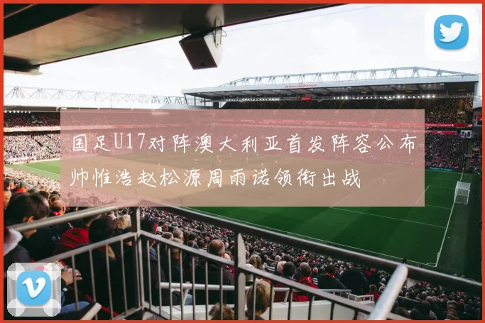 国足U17对阵澳大利亚首发阵容公布帅惟浩赵松源周雨诺领衔出战