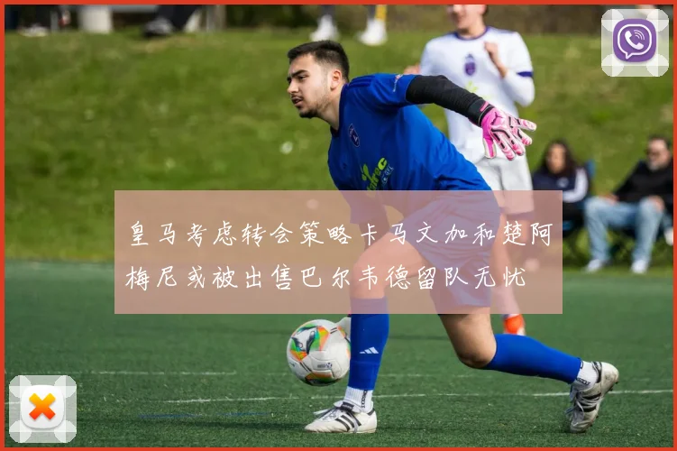 皇马考虑转会策略卡马文加和楚阿梅尼或被出售巴尔韦德留队无忧