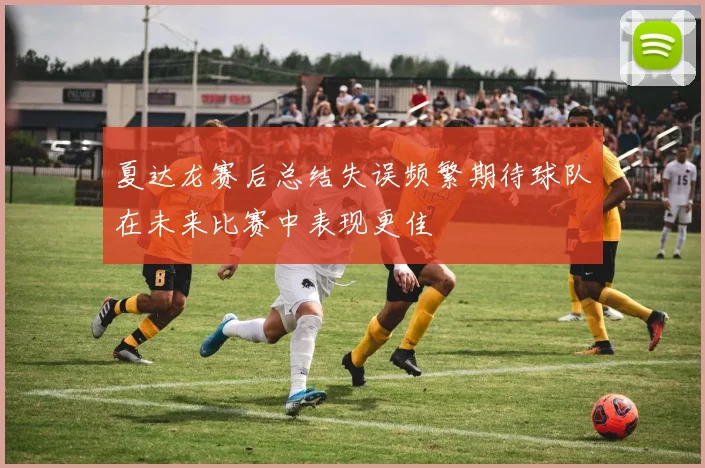 夏达龙赛后总结失误频繁期待球队在未来比赛中表现更佳