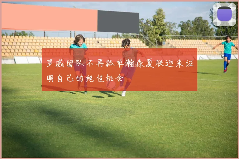 罗威留队不再孤单瀚森夏联迎来证明自己的绝佳机会