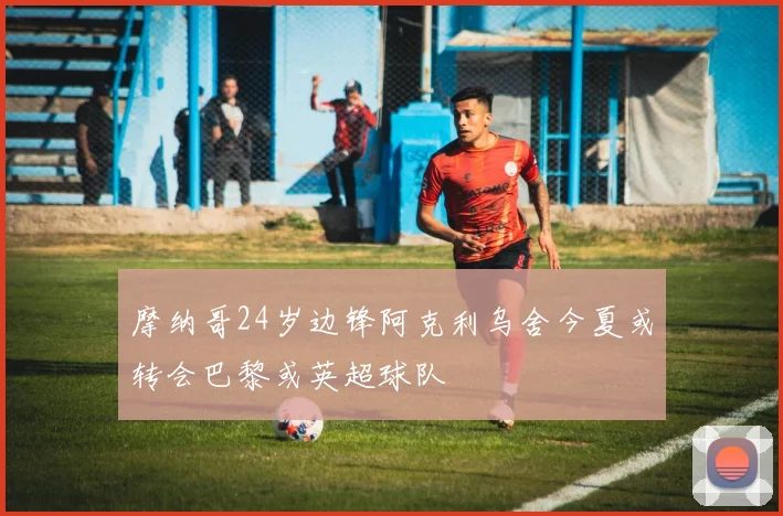 摩纳哥24岁边锋阿克利乌舍今夏或转会巴黎或英超球队
