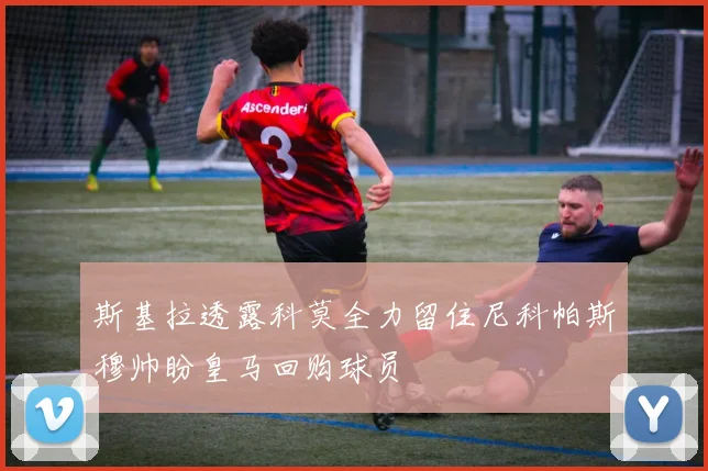 斯基拉透露科莫全力留住尼科帕斯穆帅盼皇马回购球员