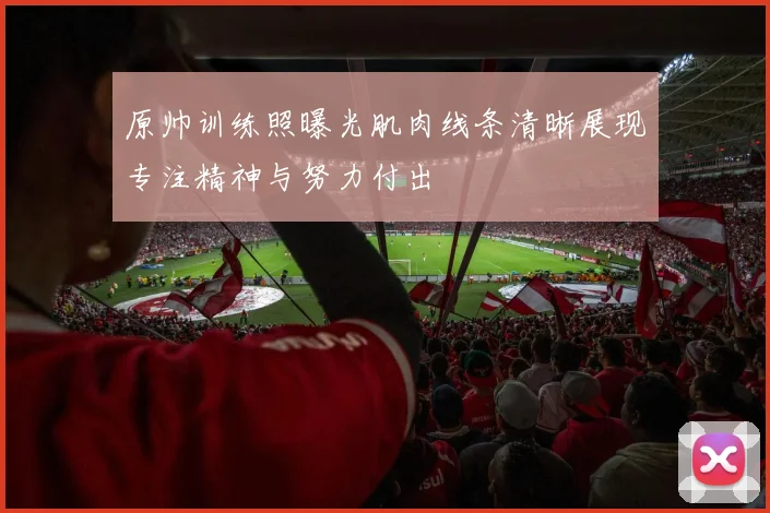 原帅训练照曝光肌肉线条清晰展现专注精神与努力付出