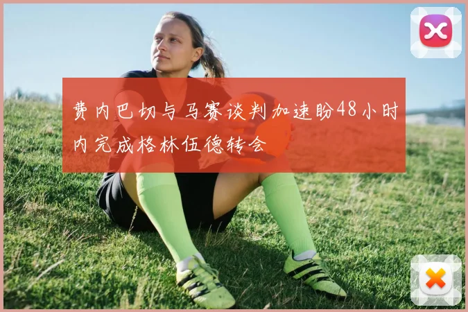 费内巴切与马赛谈判加速盼48小时内完成格林伍德转会