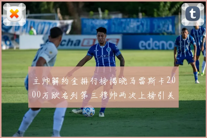 主帅解约金排行榜揭晓马雷斯卡2000万欧名列第三穆帅两次上榜引关注